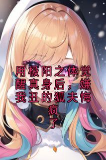 用极阳之体觉醒真身后，嫌我丑的狐夫悔疯了